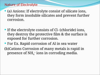 Nature of Electrolyte
 (a) Anions: If electrolyte consist of silicate ions,
they form insoluble silicates and prevent further
corrosion.
 If the electrolyte consists of Cl- (chloride) ions,
they destroy the protective film & the surface is
exposed for further corrosion.
 For Ex. Rapid corrosion of Al in sea water
(b)Cations Corrosion of many metals is rapid in
presence of NH4
+
ions in corroding media.
 