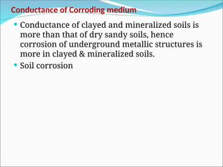 Conductance of Corroding medium
 Conductance of clayed and mineralized soils is
more than that of dry sandy soils, hence
corrosion of underground metallic structures is
more in clayed & mineralized soils.
 Soil corrosion
 