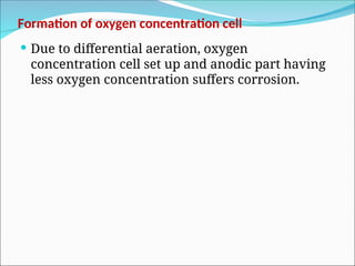 Formation of oxygen concentration cell
 Due to differential aeration, oxygen
concentration cell set up and anodic part having
less oxygen concentration suffers corrosion.
 