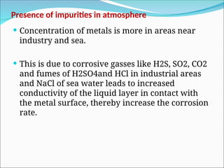 Presence of impurities in atmosphere
 Concentration of metals is more in areas near
industry and sea.
 This is due to corrosive gasses like H2S, SO2, CO2
and fumes of H2SO4and HCl in industrial areas
and NaCl of sea water leads to increased
conductivity of the liquid layer in contact with
the metal surface, thereby increase the corrosion
rate.
 