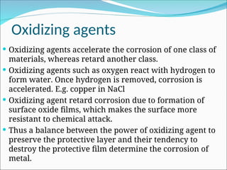 Oxidizing agents
 Oxidizing agents accelerate the corrosion of one class of
materials, whereas retard another class.
 Oxidizing agents such as oxygen react with hydrogen to
form water. Once hydrogen is removed, corrosion is
accelerated. E.g. copper in NaCl
 Oxidizing agent retard corrosion due to formation of
surface oxide films, which makes the surface more
resistant to chemical attack.
 Thus a balance between the power of oxidizing agent to
preserve the protective layer and their tendency to
destroy the protective film determine the corrosion of
metal.
 