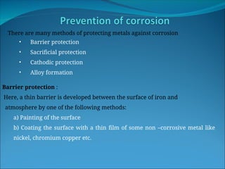 There are many methods of protecting metals against corrosion
• Barrier protection
• Sacrificial protection
• Cathodic protection
• Alloy formation
Barrier protection :
Here, a thin barrier is developed between the surface of iron and
atmosphere by one of the following methods:
a) Painting of the surface
b) Coating the surface with a thin film of some non –corrosive metal like
nickel, chromium copper etc.
 
