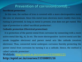 Sacrificial protection:
In this case, the surface of iron is covered with a more electropositive metal
like zinc or aluminum. Since this metal loses electrons more readily than iron,
rusting is prevented. As long as metal is present, iron does not get rusted. This
type of protection is called ‘sacrificial production’.
Cathodic protection (Electrical protection):
It is protection of the parent metal from corrosion by connecting with a more
active metal like Mg, Al, Zn etc. The more electropositive (active) metal acts like
anode (supplies electrons) and parent metal acts like cathode (receives
electrons). Thus, connected metal undergoes corrosion thereby protecting the
parent metal from corrosion by turning it as a cathode. Hence, the method is
called ‘cathodic protection’.
Weblink: http://nptel.ac.in/courses/113104061/21
http://nptel.ac.in/courses/113108051/16
 