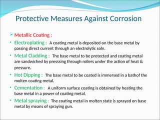 Protective Measures Against Corrosion
Metallic Coating :
• Electroplating : A coating metal is deposited on the base metal by
passing direct current through an electrolytic soln.
• Metal Cladding : The base metal to be protected and coating metal
are sandwiched by presssing through rollers under the action of heat &
pressure.
• Hot Dipping : The base metal to be coated is immersed in a bathof the
molten coating metal.
• Cementation : A uniform surface coating is obtained by heating the
base metal in a power of coating metal.
• Metal spraying : The coating metal in molten state is sprayed on base
metal by means of spraying gun.
 