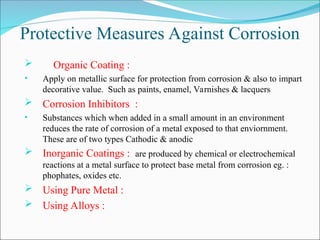 Protective Measures Against Corrosion
 Organic Coating :
• Apply on metallic surface for protection from corrosion & also to impart
decorative value. Such as paints, enamel, Varnishes & lacquers
 Corrosion Inhibitors :
• Substances which when added in a small amount in an environment
reduces the rate of corrosion of a metal exposed to that enviornment.
These are of two types Cathodic & anodic
 Inorganic Coatings : are produced by chemical or electrochemical
reactions at a metal surface to protect base metal from corrosion eg. :
phophates, oxides etc.
 Using Pure Metal :
 Using Alloys :
 