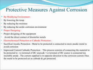 Protective Measures Against Corrosion
 By Modifying Environment :
• By lowering the temp.
• By reducing the moisture
• By reducing the acidic corrosion environment
 Proper Designing :
• Proper designing of the equipment
• Avoid the direct contact of dissimilar metals
• Electrochemical Protection or Cathodic Protection :
• Sacrifical Anodic Protection : Metal to be protected is connected to more anodic metal to
avoid corrosion
• Impressed Current Cathodic Protection : This process consists of connecting the material to
be protected to –ve terminal of DC source& +ve terminal of DC source is connected toa
insoluble anode . The current supplied is in opposite direction to the corrosion current.Thus
the metal to be protected act as cathode & get protected.
 