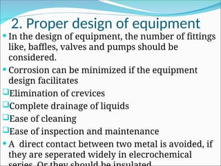 2. Proper design of equipment
 In the design of equipment, the number of fittings
like, baffles, valves and pumps should be
considered.
 Corrosion can be minimized if the equipment
design facilitates
Elimination of crevices
Complete drainage of liquids
Ease of cleaning
Ease of inspection and maintenance
 A direct contact between two metal is avoided, if
they are seperated widely in elecrochemical
 