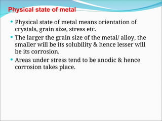 Physical state of metal
 Physical state of metal means orientation of
crystals, grain size, stress etc.
 The larger the grain size of the metal/ alloy, the
smaller will be its solubility & hence lesser will
be its corrosion.
 Areas under stress tend to be anodic & hence
corrosion takes place.
 