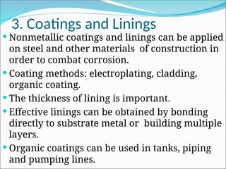 3. Coatings and Linings
 Nonmetallic coatings and linings can be applied
on steel and other materials of construction in
order to combat corrosion.
 Coating methods: electroplating, cladding,
organic coating.
 The thickness of lining is important.
 Effective linings can be obtained by bonding
directly to substrate metal or building multiple
layers.
 Organic coatings can be used in tanks, piping
and pumping lines.
 