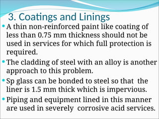 3. Coatings and Linings
 A thin non-reinforced paint like coating of
less than 0.75 mm thickness should not be
used in services for which full protection is
required.
 The cladding of steel with an alloy is another
approach to this problem.
 Sp glass can be bonded to steel so that the
liner is 1.5 mm thick which is impervious.
 Piping and equipment lined in this manner
are used in severely corrosive acid services.
 