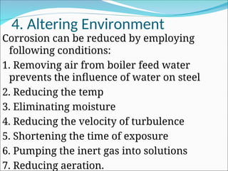 4. Altering Environment
Corrosion can be reduced by employing
following conditions:
1. Removing air from boiler feed water
prevents the influence of water on steel
2. Reducing the temp
3. Eliminating moisture
4. Reducing the velocity of turbulence
5. Shortening the time of exposure
6. Pumping the inert gas into solutions
7. Reducing aeration.
 