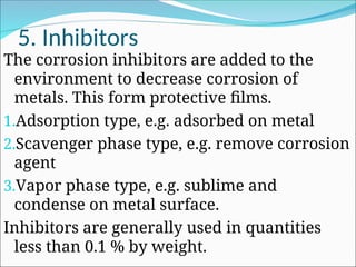 5. Inhibitors
The corrosion inhibitors are added to the
environment to decrease corrosion of
metals. This form protective films.
1.Adsorption type, e.g. adsorbed on metal
2.Scavenger phase type, e.g. remove corrosion
agent
3.Vapor phase type, e.g. sublime and
condense on metal surface.
Inhibitors are generally used in quantities
less than 0.1 % by weight.
 