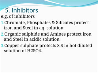 5. Inhibitors
e.g. of inhibitors
1.Chromate, Phosphates & Silicates protect
iron and Steel in aq solution.
2.Organic sulphide and Amines protect iron
and Steel in acidic solution.
3.Copper sulphate protects S.S in hot diluted
solution of H2SO4.
 