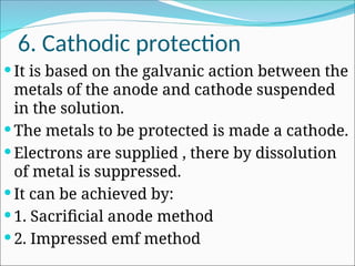 6. Cathodic protection
 It is based on the galvanic action between the
metals of the anode and cathode suspended
in the solution.
 The metals to be protected is made a cathode.
 Electrons are supplied , there by dissolution
of metal is suppressed.
 It can be achieved by:
 1. Sacrificial anode method
 2. Impressed emf method
 
