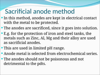 Sacrificial anode method
 In this method, anodes are kept in electrical contact
with the metal to be protected.
 The anodes are sacrificed, since it goes into solution.
 E.g. for the protection of iron and steel tanks, the
metals such as Zinc, Al, Mg and their alloy are used
as sacrificial anodes.
 This are used in limited pH range.
 Anode metal is selected from electrochemical series.
 The anodes should not be poisonous and not
detrimental to the pdts.
 