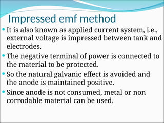 Impressed emf method
 It is also known as applied current system, i.e.,
external voltage is impressed between tank and
electrodes.
 The negative terminal of power is connected to
the material to be protected.
 So the natural galvanic effect is avoided and
the anode is maintained positive.
 Since anode is not consumed, metal or non
corrodable material can be used.
 