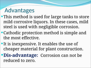 Advantages
This method is used for large tanks to store
mild corrosive liquors. In these cases, mild
steel is used with negligible corrosion.
Cathodic protection method is simple and
the most effective.
It is inexpensive. It enables the use of
cheaper material for plant construction.
Dis-advantage: Corrosion can not be
reduced to zero.
 