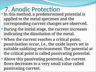 7. Anodic Protection
 In this method, a predetermined potential is
applied to the metal specimen and the
corresponding current changes are observed.
 During the initial stage, the current increases
indicating the dissolution of the metal.
 When the current reaches a critical point,
passivisation occur, i.e., the oxide layers set in
suitable oxidizing environment. The potential at
the critical point is called passivating potential.
 Above this passivating potential, the current
flows decreases to a very small value called
passivating current.
 