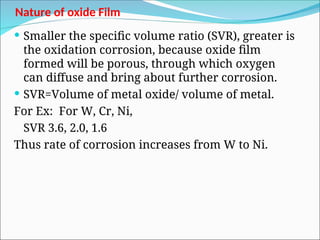 Nature of oxide Film
 Smaller the specific volume ratio (SVR), greater is
the oxidation corrosion, because oxide film
formed will be porous, through which oxygen
can diffuse and bring about further corrosion.
 SVR=Volume of metal oxide/ volume of metal.
For Ex: For W, Cr, Ni,
SVR 3.6, 2.0, 1.6
Thus rate of corrosion increases from W to Ni.
 