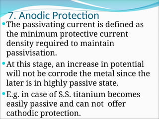 7. Anodic Protection
The passivating current is defined as
the minimum protective current
density required to maintain
passivisation.
At this stage, an increase in potential
will not be corrode the metal since the
later is in highly passive state.
E.g. in case of S.S. titanium becomes
easily passive and can not offer
cathodic protection.
 