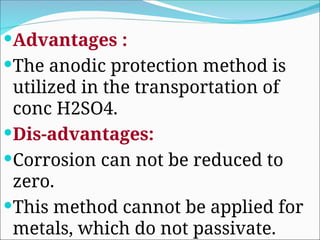 Advantages :
The anodic protection method is
utilized in the transportation of
conc H2SO4.
Dis-advantages:
Corrosion can not be reduced to
zero.
This method cannot be applied for
metals, which do not passivate.
 