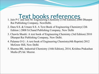 Text books references
1. Jain P C and Jain M: Engineering Chemistry (15th Edition) 2006 Dhanpat
Rai Publishing Company, NewDelhi.
2. Dara S.S. & Umare S.S. A Text Book of Engineering Chemistry(12th
Edition ) 2008 S.Chand Publishing Company, New Delhi
3. Chawla Shashi: A text book of Engineering Chemistry (3rd Edition) 2010
Dhanpat Rai Publishing Company, New Delhi.
4. Palanna O G : A text book of Engineering Chemistry(4th Reprint) 2012
McGraw Hill, New Delhi
5. Sharma BK, Industrial Chemistry (16th Edition), 2014, Krishna Prakashan
Media (P) ltd. Meerut.
 