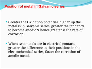 Position of metal in Galvanic series
 Greater the Oxidation potential, higher up the
metal is in Galvanic series, greater the tendency
to become anodic & hence greater is the rate of
corrosion.
 When two metals are in electrical contact,
greater the difference in their positions in the
electrochemical series, faster the corrosion of
anodic metal.
 