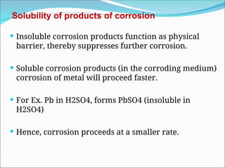 Solubility of products of corrosion
 Insoluble corrosion products function as physical
barrier, thereby suppresses further corrosion.
 Soluble corrosion products (in the corroding medium)
corrosion of metal will proceed faster.
 For Ex. Pb in H2SO4, forms PbSO4 (insoluble in
H2SO4)
 Hence, corrosion proceeds at a smaller rate.
 