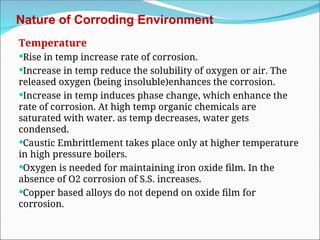 Nature of Corroding Environment
Temperature
Rise in temp increase rate of corrosion.
Increase in temp reduce the solubility of oxygen or air. The
released oxygen (being insoluble)enhances the corrosion.
Increase in temp induces phase change, which enhance the
rate of corrosion. At high temp organic chemicals are
saturated with water. as temp decreases, water gets
condensed.
Caustic Embrittlement takes place only at higher temperature
in high pressure boilers.
Oxygen is needed for maintaining iron oxide film. In the
absence of O2 corrosion of S.S. increases.
Copper based alloys do not depend on oxide film for
corrosion.
 