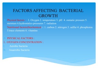 FACTORS AFFECTING BACTERIAL
GROWTH
 Physical factors : 1. Oxygen 2. temperature 3. pH 4. osmatic pressure 5.
moisture 6.hydrostatics pressures 7. radiation
 Nutritional factors(biochemical) : 1. carbon 2. nitrogen 3. sulfur 4. phosphorus
5.trace elements 6. vitamins
 PHYSICAL FACTORS :
1. OXYGEN CONCENTRATION :
I. Aerobic bacteria
II. Anaerobic bacteria
 