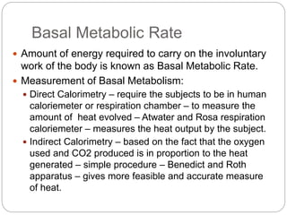 Basal Metabolic Rate
 Amount of energy required to carry on the involuntary
work of the body is known as Basal Metabolic Rate.
 Measurement of Basal Metabolism:
 Direct Calorimetry – require the subjects to be in human
caloriemeter or respiration chamber – to measure the
amount of heat evolved – Atwater and Rosa respiration
caloriemeter – measures the heat output by the subject.
 Indirect Calorimetry – based on the fact that the oxygen
used and CO2 produced is in proportion to the heat
generated – simple procedure – Benedict and Roth
apparatus – gives more feasible and accurate measure
of heat.
 