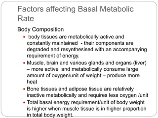 Factors affecting Basal Metabolic
Rate
Body Composition
 body tissues are metabolically active and
constantly maintained - their components are
degraded and resynthesised with an accompanying
requirement of energy.
 Muscle, brain and various glands and organs (liver)
– more active and metabolically consume large
amount of oxygen/unit of weight – produce more
heat
 Bone tissues and adipose tissue are relatively
inactive metabolically and requires less oxygen /unit
 Total basal energy requirement/unit of body weight
is higher when muscle tissue is in higher proportion
in total body weight.
 