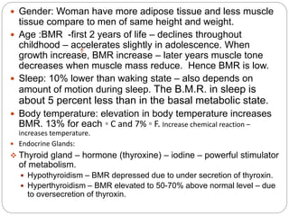  Gender: Woman have more adipose tissue and less muscle
tissue compare to men of same height and weight.
 Age :BMR -first 2 years of life – declines throughout
childhood – accelerates slightly in adolescence. When
growth increase, BMR increase – later years muscle tone
decreases when muscle mass reduce. Hence BMR is low.
 Sleep: 10% lower than waking state – also depends on
amount of motion during sleep. The B.M.R. in sleep is
about 5 percent less than in the basal metabolic state.
 Body temperature: elevation in body temperature increases
BMR. 13% for each ◦ C and 7% ◦ F. Increase chemical reaction –
increases temperature.
 Endocrine Glands:
 Thyroid gland – hormone (thyroxine) – iodine – powerful stimulator
of metabolism.
 Hypothyroidism – BMR depressed due to under secretion of thyroxin.
 Hyperthyroidism – BMR elevated to 50-70% above normal level – due
to oversecretion of thyroxin.
 