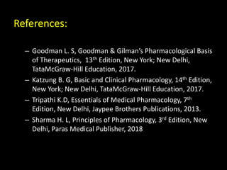 References:
– Goodman L. S, Goodman & Gilman’s Pharmacological Basis
of Therapeutics, 13th Edition, New York; New Delhi,
TataMcGraw-Hill Education, 2017.
– Katzung B. G, Basic and Clinical Pharmacology, 14th Edition,
New York; New Delhi, TataMcGraw-Hill Education, 2017.
– Tripathi K.D, Essentials of Medical Pharmacology, 7th
Edition, New Delhi, Jaypee Brothers Publications, 2013.
– Sharma H. L, Principles of Pharmacology, 3rd Edition, New
Delhi, Paras Medical Publisher, 2018
 