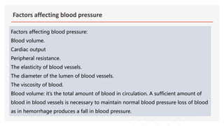 Factors affecting blood pressure
Factors affecting blood pressure:
Blood volume.
Cardiac output
Peripheral resistance.
The elasticity of blood vessels.
The diameter of the lumen of blood vessels.
The viscosity of blood.
Blood volume: it’s the total amount of blood in circulation. A sufficient amount of
blood in blood vessels is necessary to maintain normal blood pressure loss of blood
as in hemorrhage produces a fall in blood pressure.
 
