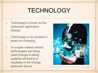 TECHNOLOGY
Technology is known as the
systematic application
change.
Technology is not constant it
keeps on changing.
In a super market various
technologies are being
used.Change in billing
systems will lead to a
necessity in the change
particular device.
 
