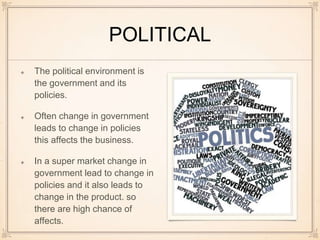 POLITICAL
The political environment is
the government and its
policies.
Often change in government
leads to change in policies
this affects the business.
In a super market change in
government lead to change in
policies and it also leads to
change in the product. so
there are high chance of
affects.
 