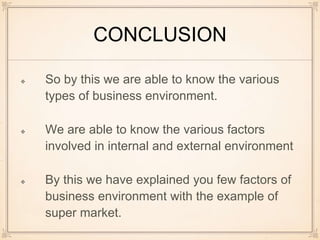 CONCLUSION
So by this we are able to know the various
types of business environment.
We are able to know the various factors
involved in internal and external environment
By this we have explained you few factors of
business environment with the example of
super market.
 