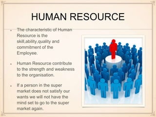 HUMAN RESOURCE
The characteristic of Human
Resource is the
skill,ability,quality and
commitment of the
Employee.
Human Resource contribute
to the strength and weakness
to the organisation.
If a person in the super
market does not satisfy our
wants we will not have the
mind set to go to the super
market again.
 