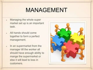 MANAGEMENT
Managing the whole super
market set up is an important
task.
All hands should come
together to form a perfect
management.
In an supermarket from the
manager till the worker all
should have enough ability to
mange the supermarket or
else it will lead to loss in
customers.
 