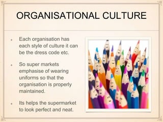 ORGANISATIONAL CULTURE
Each organisation has
each style of culture it can
be the dress code etc.
So super markets
emphasise of wearing
uniforms so that the
organisation is properly
maintained.
Its helps the supermarket
to look perfect and neat.
 