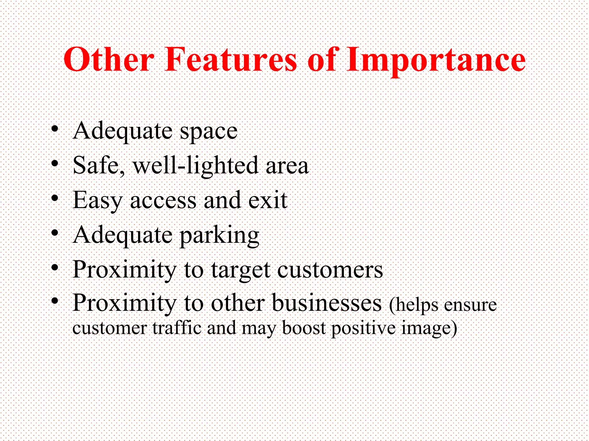 Other Features of Importance Adequate space Safe, well-lighted area Easy access and exit Adequate parking Proximity to target customers Proximity to other businesses  (helps ensure customer traffic and may boost positive image) 
