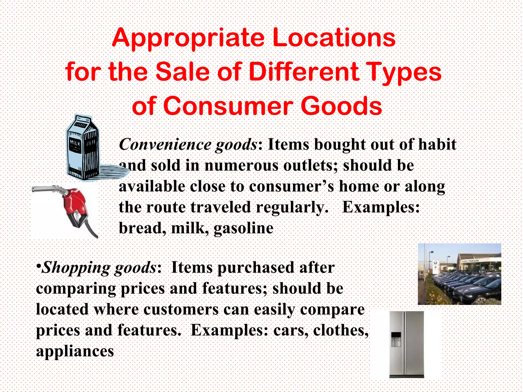Convenience goods : Items bought out of habit and sold in numerous outlets; should be available close to consumer’s home or along the route traveled regularly.  Examples: bread, milk, gasoline Appropriate Locations  for the Sale of Different Types  of Consumer Goods Shopping goods :  Items purchased after comparing prices and features; should be located where customers can easily compare prices and features.  Examples: cars, clothes, appliances 