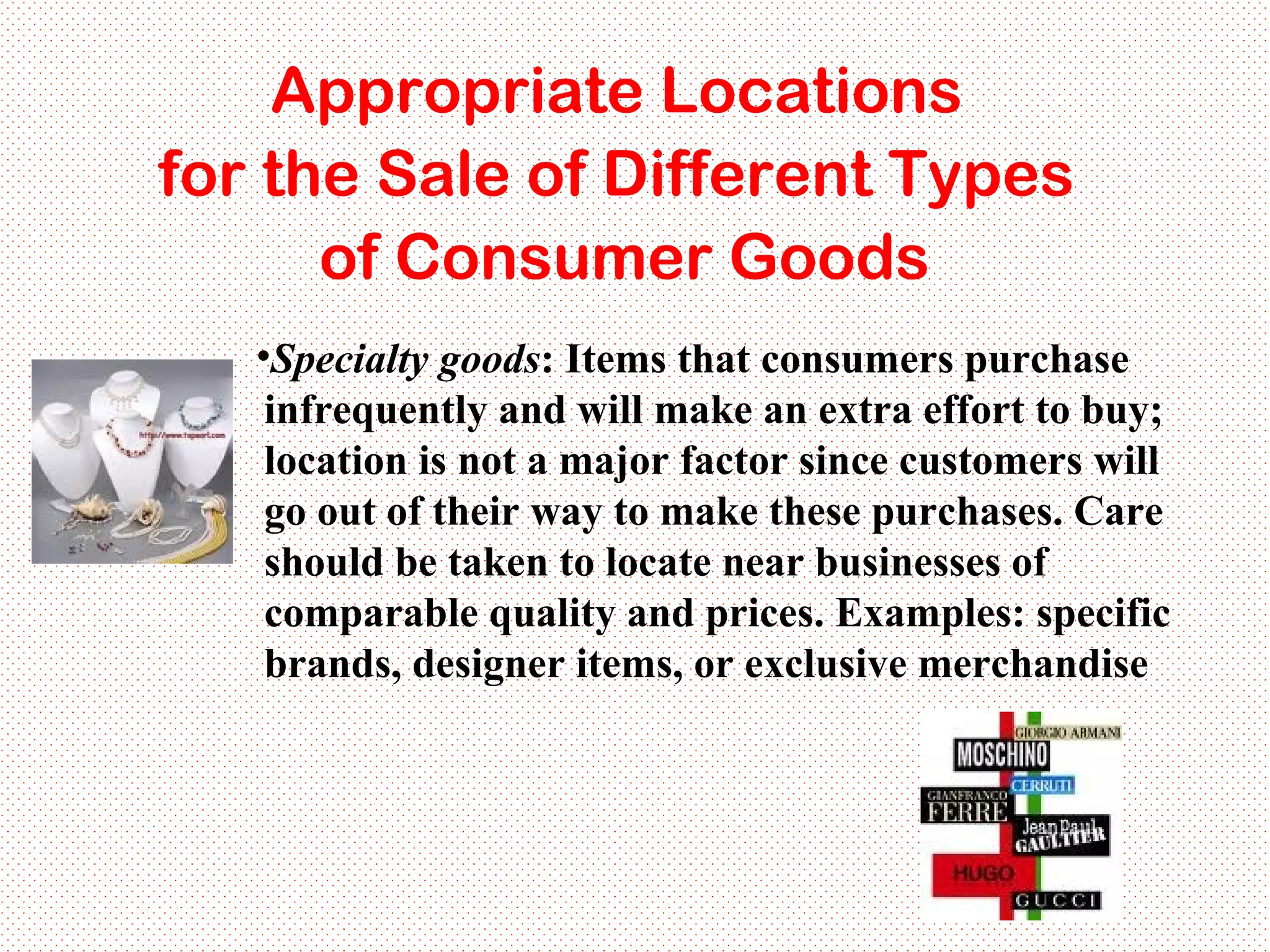 Specialty goods : Items that consumers purchase infrequently and will make an extra effort to buy; location is not a major factor since customers will go out of their way to make these purchases. Care should be taken to locate near businesses of comparable quality and prices. Examples: specific brands, designer items, or exclusive merchandise Appropriate Locations  for the Sale of Different Types  of Consumer Goods 
