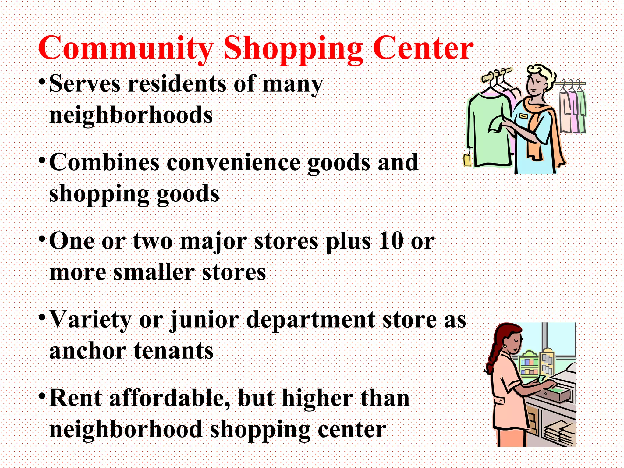 Community Shopping Center Serves residents of many neighborhoods Combines convenience goods and shopping goods One or two major stores plus 10 or more smaller stores Variety or junior department store as anchor tenants Rent affordable, but higher than neighborhood shopping center 