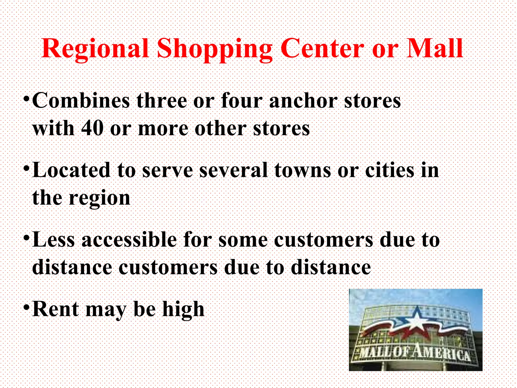 Regional Shopping Center or Mall Combines three or four anchor stores with 40 or more other stores Located to serve several towns or cities in the region Less accessible for some customers due to distance customers due to distance Rent may be high 