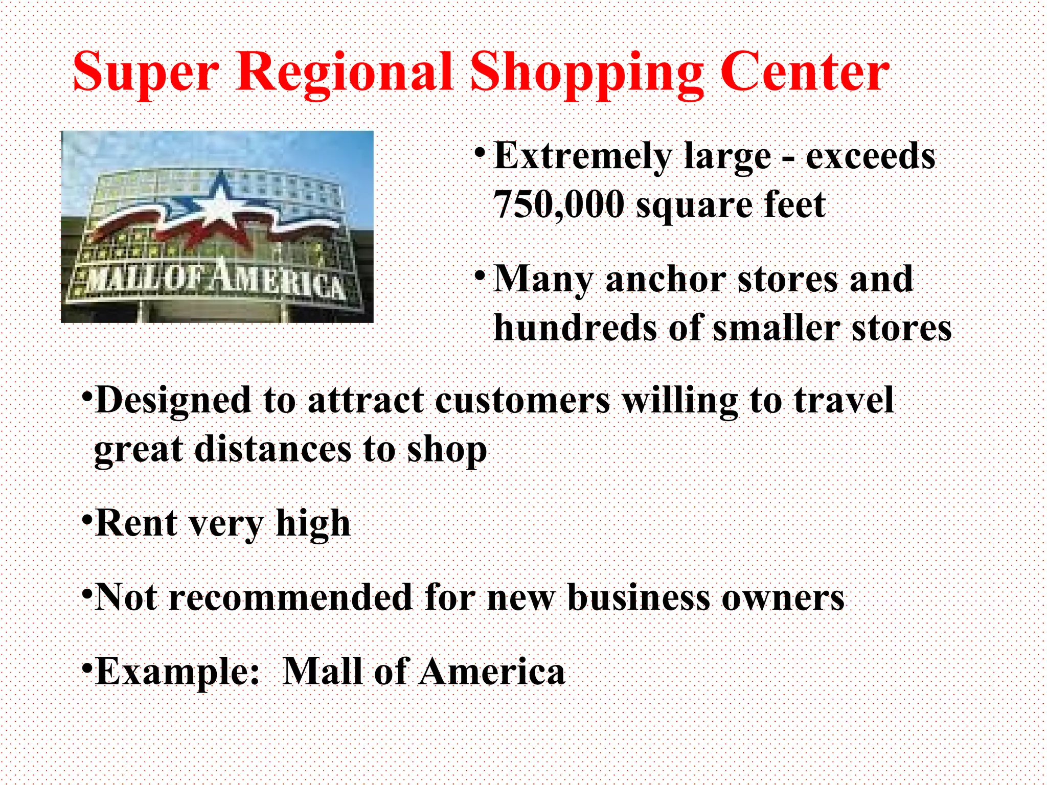 Super Regional Shopping Center Extremely large - exceeds  750,000 square feet Many anchor stores and  hundreds of smaller stores Designed to attract customers willing to travel great distances to shop Rent very high Not recommended for new business owners Example:  Mall of America 