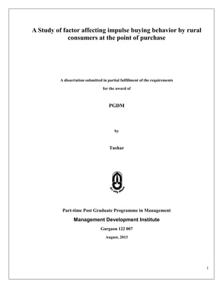 1
A Study of factor affecting impulse buying behavior by rural
consumers at the point of purchase
A dissertation submitted in partial fulfillment of the requirements
for the award of
PGDM
by
Tushar
Part-time Post Graduate Programme in Management
Management Development Institute
Gurgaon 122 007
August, 2013
 