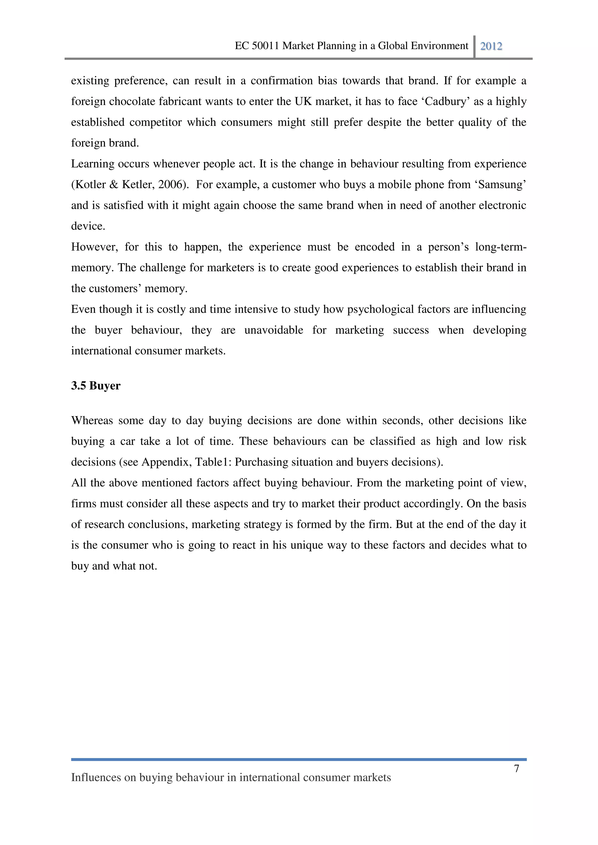EC 50011 Market Planning in a Global Environment   2012


existing preference, can result in a confirmation bias towards that brand. If for example a
foreign chocolate fabricant wants to enter the UK market, it has
established competitor which consumers might still prefer despite the better quality of the
foreign brand.
Learning occurs whenever people act. It is the change in behaviour resulting from experience
(Kotler & Ketler, 2006).
and is satisfied with it might again choose the same brand when in need of another electronic
device.
                                                                                        -term-
memory. The challenge for marketers is to create good experiences to establish their brand in


Even though it is costly and time intensive to study how psychological factors are influencing
the buyer behaviour, they are unavoidable for marketing success when developing
international consumer markets.

3.5 Buyer

Whereas some day to day buying decisions are done within seconds, other decisions like
buying a car take a lot of time. These behaviours can be classified as high and low risk
decisions (see Appendix, Table1: Purchasing situation and buyers decisions).
All the above mentioned factors affect buying behaviour. From the marketing point of view,
firms must consider all these aspects and try to market their product accordingly. On the basis
of research conclusions, marketing strategy is formed by the firm. But at the end of the day it
is the consumer who is going to react in his unique way to these factors and decides what to
buy and what not.




                                                                                            7
Influences on buying behaviour in international consumer markets
 