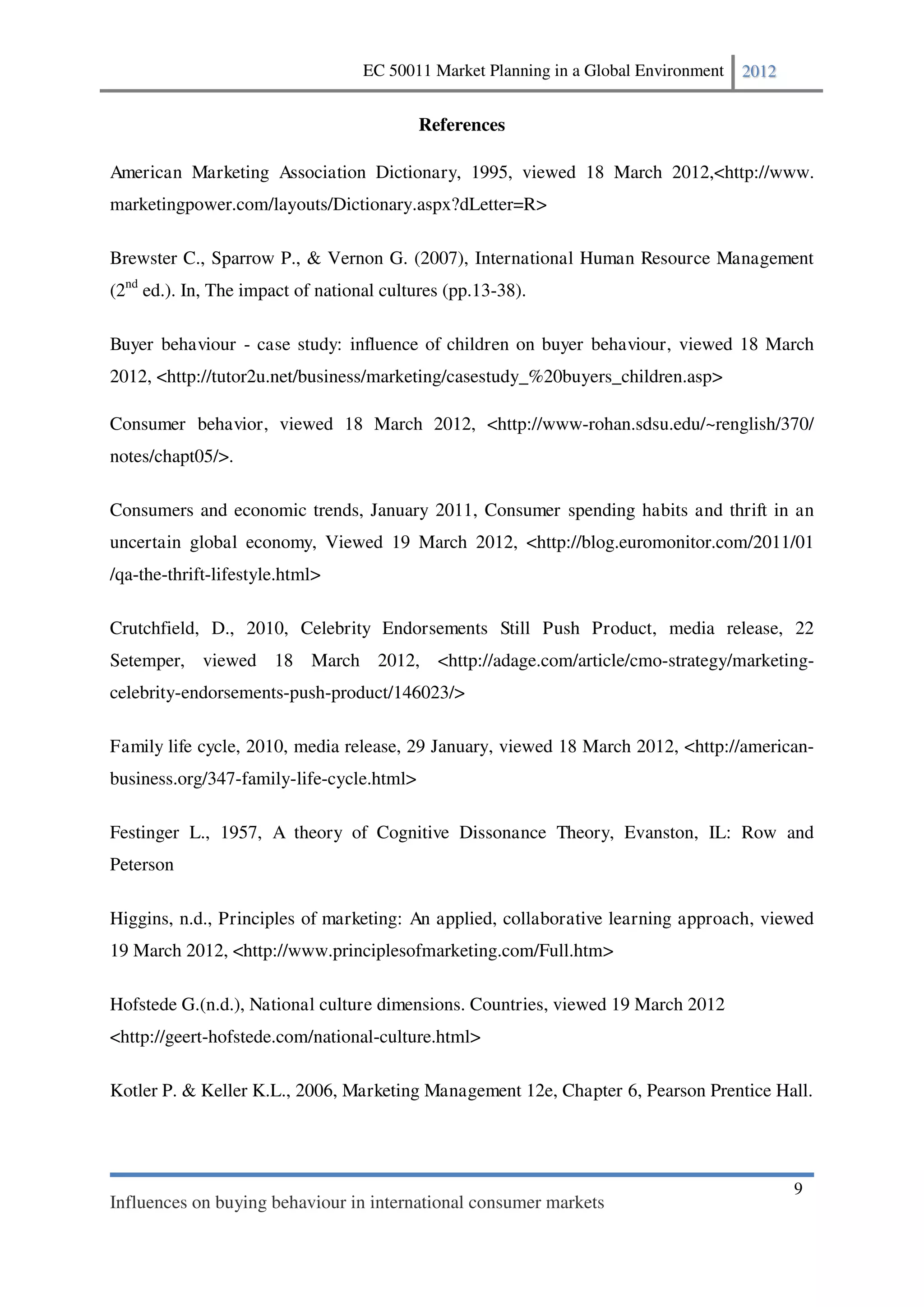 EC 50011 Market Planning in a Global Environment   2012


                                           References

American Marketing Association Dictionary, 1995, viewed 18 March 2012,<http://www.
marketingpower.com/layouts/Dictionary.aspx?dLetter=R>

Brewster C., Sparrow P., & Vernon G. (2007), International Human Resource Management
(2nd ed.). In, The impact of national cultures (pp.13-38).

Buyer behaviour - case study: influence of children on buyer behaviour, viewed 18 March
2012, <http://tutor2u.net/business/marketing/casestudy_%20buyers_children.asp>

Consumer behavior, viewed 18 March 2012, <http://www-rohan.sdsu.edu/~renglish/370/
notes/chapt05/>.

Consumers and economic trends, January 2011, Consumer spending habits and thrift in an
uncertain global economy, Viewed 19 March 2012, <http://blog.euromonitor.com/2011/01
/qa-the-thrift-lifestyle.html>

Crutchfield, D., 2010, Celebrity Endorsements Still Push Product, media release, 22
Setemper, viewed 18 March 2012, <http://adage.com/article/cmo-strategy/marketing-
celebrity-endorsements-push-product/146023/>

Family life cycle, 2010, media release, 29 January, viewed 18 March 2012, <http://american-
business.org/347-family-life-cycle.html>

Festinger L., 1957, A theory of Cognitive Dissonance Theory, Evanston, IL: Row and
Peterson

Higgins, n.d., Principles of marketing: An applied, collaborative learning approach, viewed
19 March 2012, <http://www.principlesofmarketing.com/Full.htm>

Hofstede G.(n.d.), National culture dimensions. Countries, viewed 19 March 2012
<http://geert-hofstede.com/national-culture.html>

Kotler P. & Keller K.L., 2006, Marketing Management 12e, Chapter 6, Pearson Prentice Hall.




                                                                                             9
Influences on buying behaviour in international consumer markets
 